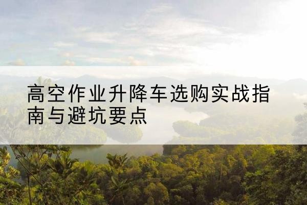 振安升降车怎么选-高空作业升降车选购实战指南与避坑要点