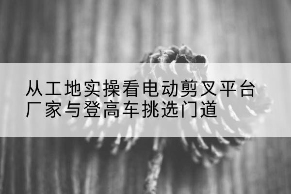 振安电动剪叉升降平台厂家-从工地实操看电动剪叉平台厂家与登高车挑选门道