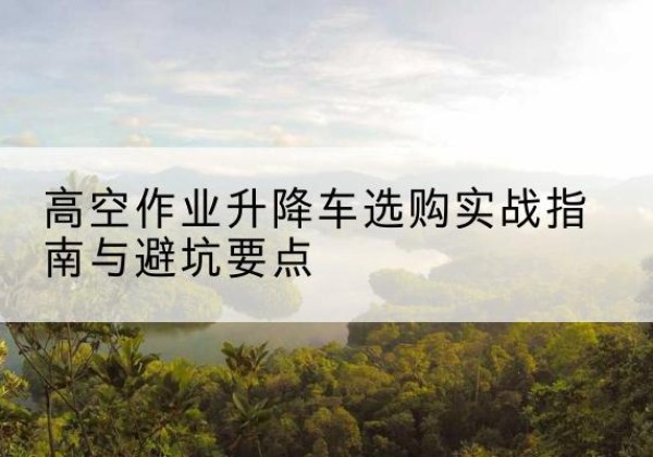 振安升降车怎么选-高空作业升降车选购实战指南与避坑要点