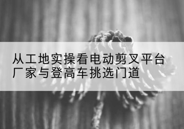 振安电动剪叉升降平台厂家-从工地实操看电动剪叉平台厂家与登高车挑选门道